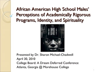 African American High School Males’ Perceptions of Academically Rigorous Programs, Identity, and Spirituality Presented by Dr. Sharon Michael-Chadwell April 30, 2010 College Board: A Dream Deferred Conference Atlanta, Georgia @ Morehouse College 