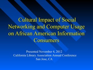  Cultural Impact of Social 
Networking and Computer Usage 
on African American Information 
           Consumers
            Presented November 4, 2012 
  California Library Association Annual Conference
                    San Jose, CA 
 