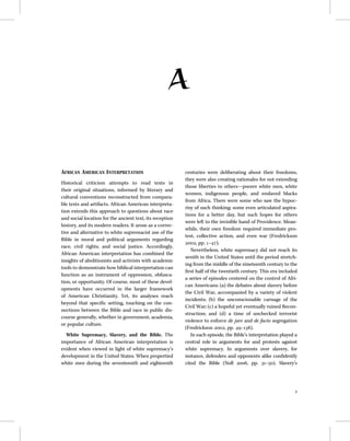 A
AFRICAN AMERICAN INTERPRETATION
Historical criticism attempts to read texts in
their original situations, informed by literary and
cultural conventions reconstructed from compara-
ble texts and artifacts. African American interpreta-
tion extends this approach to questions about race
and social location for the ancient text, its reception
history, and its modern readers. It arose as a correc-
tive and alternative to white supremacist use of the
Bible in moral and political arguments regarding
race, civil rights, and social justice. Accordingly,
African American interpretation has combined the
insights of abolitionists and activists with academic
tools to demonstrate how biblical interpretation can
function as an instrument of oppression, obfusca-
tion, or opportunity. Of course, most of these devel-
opments have occurred in the larger framework
of American Christianity. Yet, its analyses reach
beyond that speciﬁc setting, touching on the con-
nections between the Bible and race in public dis-
course generally, whether in government, academia,
or popular culture.
White Supremacy, Slavery, and the Bible. The
importance of African American interpretation is
evident when viewed in light of white supremacy’s
development in the United States. When propertied
white men during the seventeenth and eighteenth
centuries were deliberating about their freedoms,
they were also creating rationales for not extending
those liberties to others—poorer white men, white
women, indigenous people, and enslaved blacks
from Africa. There were some who saw the hypoc-
risy of such thinking; some even articulated aspira-
tions for a better day, but such hopes for others
were left to the invisible hand of Providence. Mean-
while, their own freedom required immediate pro-
test, collective action, and even war (Fredrickson
2002, pp. 1–47).
Nevertheless, white supremacy did not reach its
zenith in the United States until the period stretch-
ing from the middle of the nineteenth century to the
ﬁrst half of the twentieth century. This era included
a series of episodes centered on the control of Afri-
can Americans: (a) the debates about slavery before
the Civil War, accompanied by a variety of violent
incidents; (b) the unconscionable carnage of the
Civil War; (c) a hopeful yet eventually ruined Recon-
struction; and (d) a time of unchecked terrorist
violence to enforce de jure and de facto segregation
(Fredrickson 2002, pp. 49–138).
In each episode, the Bible’s interpretation played a
central role in arguments for and protests against
white supremacy. In arguments over slavery, for
instance, defenders and opponents alike conﬁdently
cited the Bible (Noll 2006, pp. 31–50). Slavery’s
1
 