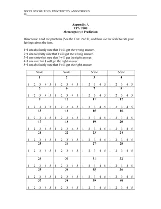 FOCUS ON COLLEGES, UNIVERSITIES, AND SCHOOLS
10____________________________________________________________________________________



                                         Appendix A
                                          EPA 2000
                                    Metacognitive Prediction

Directions: Read the problems (See the Test: Part II) and then use the scale to rate your
feelings about the item.

1=I am absolutely sure that I will get the wrong answer.
2=I am not really sure that I will get the wrong answer.
3=I am somewhat sure that I will get the right answer.
4=I am sure that I will get the right answer.
5=I am absolutely sure that I will get the right answer.

            Scale                   Scale                   Scale                   Scale
             1                       2                       3                       4

   1    2    3      4   5   1   2    3      4   5   1   2    3      4   5   1   2    3      4   5
             5                       6                       7                       8

   1    2    3      4   5   1   2     3     4   5   1   2     3     4   5   1   2     3     4   5
             9                       10                      11                      12

   1    2     3     4   5   1   2     3     4   5   1   2     3     4   5   1   2     3     4   5
             13                      14                      15                      16

   1    2     3     4   5   1   2     3     4   5   1   2     3     4   5   1   2     3     4   5
             17                      18                      19                      20

   1    2     3     4   5   1   2     3     4   5   1   2     3     4   5   1   2     3     4   5
             21                      22                      23                      24

   1    2     3     4   5   1   2     3     4   5   1   2     3     4   5   1   2     3     4   5
             25                      26                      27                      28

   1    2     3     4   5   1   2     3     4   5   1   2     3     4   5   1   2     3     4   5

             29                      30                      31                      32

   1    2     3     4   5   1   2     3     4   5   1   2     3     4   5   1   2     3     4   5
             33                      34                      35                      36

   1    2     3     4   5   1   2     3     4   5   1   2     3     4   5   1   2     3     4   5
             37                      38                      39                      40

   1    2     3     4   5   1   2     3     4   5   1   2     3     4   5   1   2     3     4   5
 
