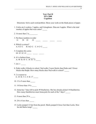 MACK T. HINES AND WILLIAM ALAN KRITSONIS
____________________________________________________________________________________11


                                       Test: Part II
                                        EPA 2000
                                        Cognition

   Directions: Solve each word problem. Show your work on the blank pieces of paper.

1. Carlos ate 6 cookies, 3 apples, and 8 doughnuts. Dina ate 4 apples. What is the total
   number of apples that were eaten? _____

2. 16 more than 2 is_________

3. Put these numbers in order
   31      39 35        32 _____      _____     _____    _____

4. Which is correct?
   A. 4-2=2     B. 4x2=2      C. 4+2=2 _____

5. Complete this series
   64 63 62 61 _____ _____ _____

6. 41 is farthest from_____
   A. 40 B. 45 C. 36 D. 72 _____

7. 26-1= _____

8. Pedro walks 4 blocks to school. Ned walks 2 more blocks than Pedro and 3 fewer
   blocks that Ralph. How many blocks does Ned walk to school? _____

9. 2 is nearest to
  A. 10 B. 5 C. 0 D. 17 _____

10. 13 is 9 more than _____

11. 18 fewer than 19 is _____

12. Jenna has 7 days left to pick 49 blueberries. She has already picked 14 blackberries.
    How many blackberries must Jenna pick for each of the 7 days? _____

13. 8 more than 29 is _____

14. 24 is 6 less than _____

15. Leslie jumped 12 feet from the porch. Marla jumped 6 fewer feet than Leslie. How
    far did Marla Jump? _____
 