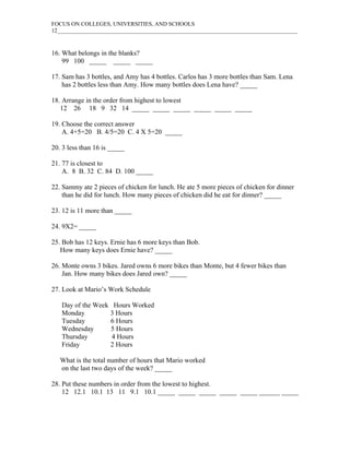 FOCUS ON COLLEGES, UNIVERSITIES, AND SCHOOLS
12____________________________________________________________________________________



16. What belongs in the blanks?
    99 100 _____ _____ _____

17. Sam has 3 bottles, and Amy has 4 bottles. Carlos has 3 more bottles than Sam. Lena
    has 2 bottles less than Amy. How many bottles does Lena have? _____

18. Arrange in the order from highest to lowest
   12 26 18 9 32 14 _____ _____ _____ _____ _____ _____

19. Choose the correct answer
    A. 4+5=20 B. 4/5=20 C. 4 X 5=20 _____

20. 3 less than 16 is _____

21. 77 is closest to
    A. 8 B. 32 C. 84 D. 100 _____

22. Sammy ate 2 pieces of chicken for lunch. He ate 5 more pieces of chicken for dinner
    than he did for lunch. How many pieces of chicken did he eat for dinner? _____

23. 12 is 11 more than _____

24. 9X2= _____

25. Bob has 12 keys. Ernie has 6 more keys than Bob.
   How many keys does Ernie have? _____

26. Monte owns 3 bikes. Jared owns 6 more bikes than Monte, but 4 fewer bikes than
    Jan. How many bikes does Jared own? _____

27. Look at Mario’s Work Schedule

   Day of the Week Hours Worked
   Monday         3 Hours
   Tuesday        6 Hours
   Wednesday      5 Hours
   Thursday        4 Hours
   Friday         2 Hours

   What is the total number of hours that Mario worked
   on the last two days of the week? _____

28. Put these numbers in order from the lowest to highest.
    12 12.1 10.1 13 11 9.1 10.1 _____ _____ _____ _____ _____ ______ _____
 