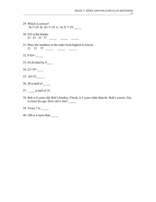 MACK T. HINES AND WILLIAM ALAN KRITSONIS
____________________________________________________________________________________13



29. Which is correct?
    36-7=29 B. 36+7=29 C. 36 X 7=29 _____

30. Fill in the blanks
    51 53 55 57 _____          _____   _____

31. Place the numbers in the order from highest to lowest
    21 13 57 _____ _____ _____

32. 9 X9=_____

33. 64 divided by 8____

34. 22+39=____

35. 69+52 _____

36. 20 is half of _____

37. ____ is half of 18

38. Bob is 8 years old. Bob’s brother, Chuck, is 3 years older than he. Bob’s cousin, Jim,
    is twice his age. How old is Jim? _____

39. Twice 7 is _____

40. 100 is 4 more than _____
 