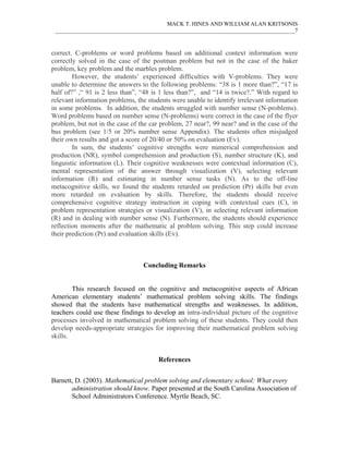 MACK T. HINES AND WILLIAM ALAN KRITSONIS
 ____________________________________________________________________________________7



correct. C-problems or word problems based on additional context information were
correctly solved in the case of the postman problem but not in the case of the baker
problem, key problem and the marbles problem.
        However, the students’ experienced difficulties with V-problems. They were
unable to determine the answers to the following problems: “38 is 1 more than?”, “17 is
half of?” ,“ 91 is 2 less than”, “48 is 1 less than?”, and “14 is twice?.” With regard to
relevant information problems, the students were unable to identify irrelevant information
in some problems. In addition, the students struggled with number sense (N-problems).
Word problems based on number sense (N-problems) were correct in the case of the flyer
problem, but not in the case of the car problem, 27 near?, 99 near? and in the case of the
bus problem (see 1/5 or 20% number sense Appendix). The students often misjudged
their own results and got a score of 20/40 or 50% on evaluation (Ev).
        In sum, the students’ cognitive strengths were numerical comprehension and
production (NR), symbol comprehension and production (S), number structure (K), and
linguistic information (L). Their cognitive weaknesses were contextual information (C),
mental representation of the answer through visualization (V), selecting relevant
information (R) and estimating in number sense tasks (N). As to the off-line
metacognitive skills, we found the students retarded on prediction (Pr) skills but even
more retarded on evaluation by skills. Therefore, the students should receive
comprehensive cognitive strategy instruction in coping with contextual cues (C), in
problem representation strategies or visualization (V), in selecting relevant information
(R) and in dealing with number sense (N). Furthermore, the students should experience
reflection moments after the mathematic al problem solving. This step could increase
their prediction (Pr) and evaluation skills (Ev).



                                 Concluding Remarks


        This research focused on the cognitive and metacognitive aspects of African
American elementary students’ mathematical problem solving skills. The findings
showed that the students have mathematical strengths and weaknesses. In addition,
teachers could use these findings to develop an intra-individual picture of the cognitive
processes involved in mathematical problem solving of these students. They could then
develop needs-appropriate strategies for improving their mathematical problem solving
skills.


                                       References


Barnett, D. (2003). Mathematical problem solving and elementary school: What every
       administration should know. Paper presented at the South Carolina Association of
       School Administrators Conference. Myrtle Beach, SC.
 