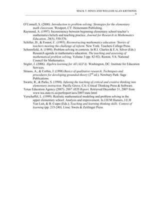 MACK T. HINES AND WILLIAM ALAN KRITSONIS
 ____________________________________________________________________________________9



O’Connell, S. (2000). Introduction to problem solving: Strategies for the elementary
        math classroom. Westport, CT: Heinemann Publishing.
Raymond, A. (1997). Inconsistency between beginning elementary school teacher’s
        mathematics beliefs and teaching practice. Journal for Research in Mathematics
        Education, 28(5), 550-576.
Schifter, D., & Fosnot, C. (1993). Reconstructing mathematics education: Stories of
        teachers meeting the challenge of reform. New York: Teachers College Press.
Schoenfield, A. (1989). Problem solving in contexts. In R.I. Charles & E.A. Silver (Eds.)
        Research agenda in mathematics education. The teaching and assessing of
        mathematical problem solving, Volume 3 (pp. 82-92). Reston, VA: National
        Council for Mathematics.
Stigler, J. (2006). Algebra learning for All (ALFA). Washington, DC: Institute for Education
        Services.
Strauss, A., & Corbin, J. (1998) Basics of qualitative research. Techniques and
        procedures for developing grounded theory (2nd ed.). Newbury Park: Sage
        Publications.
Swartz, R., & Parks, S. (1994). Infusing the teaching of critical and creative thinking into
        elementary instruction. Pacific Grove, CA: Critical Thinking Press & Software.
Texas Education Agency (2007). 2007 AEIS Report. Retrieved December 31, 2007 from
        www.tea.state.tx.us/perfreport/aeis/2007/state.html
Verschaffel, L. (1999). Realistic mathematical modeling and problem solving in the
        upper elementary school: Analysis and improvement. In J.H.M Hamers, J.E.H
        Van Luit, & B. Csapo (Eds.), Teaching and learning thinking skills. Context of
        learning (pp. 215-240). Lisse: Swets & Zeitlinger Press.
 