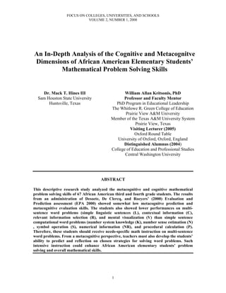 FOCUS ON COLLEGES, UNIVERSITIES, AND SCHOOLS
                            VOLUME 2, NUMBER 1, 2008




An In-Depth Analysis of the Cognitive and Metacognitve
Dimensions of African American Elementary Students’
        Mathematical Problem Solving Skills


    Dr. Mack T. Hines III                         William Allan Kritsonis, PhD
  Sam Houston State University                   Professor and Faculty Mentor
       Huntsville, Texas                     PhD Program in Educational Leadership
                                           The Whitlowe R. Green College of Education
                                                  Prairie View A&M University
                                           Member of the Texas A&M University System
                                                        Prairie View, Texas
                                                     Visiting Lecturer (2005)
                                                       Oxford Round Table
                                              University of Oxford, Oxford, England
                                                 Distinguished Alumnus (2004)
                                           College of Education and Professional Studies
                                                  Central Washington University




                                      ABSTRACT

This descriptive research study analyzed the metacognitive and cognitive mathematical
problem solving skills of 67 African American third and fourth grade students. The results
from an administration of Desoete, De Clercq, and Roeyers’ (2000) Evaluation and
Prediction assessment (EPA 2000) showed somewhat low metacognitve prediction and
metacognitive evaluation skills. The students also showed lower performances on multi-
sentence word problems (simple linguistic sentences (L), contextual information (C),
relevant information selection (R), and mental visualization (V) than simple sentence
computational word problems (number system knowledge (K), number sense estimation (N)
, symbol operation (S), numerical information (NR), and procedural calculation (P).
Therefore, these students should receive needs-specific math instruction on multi-sentence
word problems. From a metacognitive perspective, teachers must also develop the students’
ability to predict and reflection on chosen strategies for solving word problems. Such
intensive instruction could enhance African American elementary students’ problem
solving and overall mathematical skills.




                                            1
 