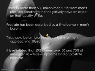1
Globally more than $30 million men suffer from men's
prostate conditions that negatively have an affect
on their quality of life.
Prostate has been described as a time bomb in men’s
bosom.
This should be a major health concern for men
approaching 50years
It is estimated that 50% of men over 50 and 70% of
men over 70 will develop some kind of prostate
problem.
5/28/2014 Global Wealth and Well-being
 