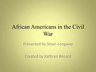 African Americans in the Civil War Presented by Sloan-Longway Created by Kathryn Benard 