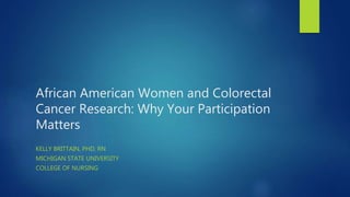 African American Women and Colorectal
Cancer Research: Why Your Participation
Matters
KELLY BRITTAIN, PHD, RN
MICHIGAN STATE UNIVERSITY
COLLEGE OF NURSING
 