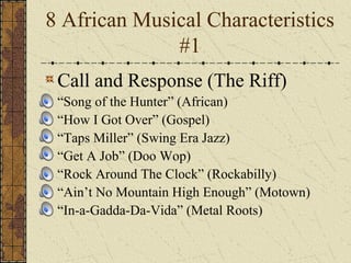 8 African Musical Characteristics 
#1 
Call and Response (The Riff) 
• “Song of the Hunter” (African) 
• “How I Got Over” (Gospel) 
• “Taps Miller” (Swing Era Jazz) 
• “Get A Job” (Doo Wop) 
• “Rock Around The Clock” (Rockabilly) 
• “Ain’t No Mountain High Enough” (Motown) 
• “In-a-Gadda-Da-Vida” (Metal Roots) 
 
