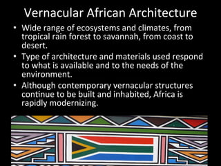 Vernacular	
  African	
  Architecture	
  
•  Wide	
  range	
  of	
  ecosystems	
  and	
  climates,	
  from	
  
tropical	
  rain	
  forest	
  to	
  savannah,	
  from	
  coast	
  to	
  
desert.	
  
•  Type	
  of	
  architecture	
  and	
  materials	
  used	
  respond	
  
to	
  what	
  is	
  available	
  and	
  to	
  the	
  needs	
  of	
  the	
  
environment.	
  
•  Although	
  contemporary	
  vernacular	
  structures	
  
con=nue	
  to	
  be	
  built	
  and	
  inhabited,	
  Africa	
  is	
  
rapidly	
  modernizing.	
  
 