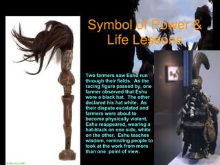 Symbol of Power & Life Lessons Two farmers saw Eshu run through their fields.  As the racing figure passed by, one farmer observed that Eshu wore a black hat.  The other declared his hat white.  As their dispute escalated and farmers were about to become physically violent, Eshu reappeared, wearing a hat-black on one side, white on the other.  Eshu teaches wisdom, reminding people to look at the work from more than one  point of view. 