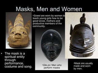 Masks, Men and Women The mask is a spiritual entity through performance, costume and song. Mask are usually made and worn by men. Sowei  are worn by women to teach young girls how to be good wives, mothers and productive members of the community. Gle-zo:  Men who perform masks 