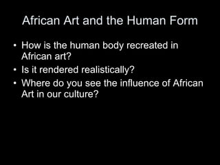 African Art and the Human Form How is the human body recreated in African art? Is it rendered realistically? Where do you see the influence of African Art in our culture? 