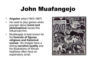 John Muafangejo
• Angolan artist (1943-1987)
• He used to play games when
younger about moral and
philosophical issues this
influenced him.
• Muafangejo is best known for
his linocuts of figures,
religious and historical
scenes. His images have a
strong narrative quality and
his illustrations of African
traditions often have an
explanatory script
 