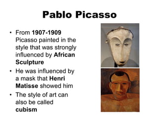 Pablo Picasso
• From 1907-1909
Picasso painted in the
style that was strongly
influenced by African
Sculpture
• He was influenced by
a mask that Henri
Matisse showed him
• The style of art can
also be called
cubism
 