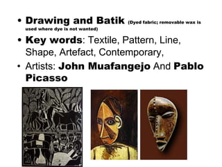 • Drawing and Batik (Dyed fabric; removable wax is
used where dye is not wanted)
• Key words: Textile, Pattern, Line,
Shape, Artefact, Contemporary,
• Artists: John Muafangejo And Pablo
Picasso
 