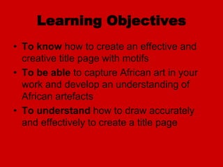 Learning Objectives
• To know how to create an effective and
creative title page with motifs
• To be able to capture African art in your
work and develop an understanding of
African artefacts
• To understand how to draw accurately
and effectively to create a title page
 