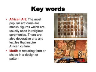 Key words
• African Art: The most
popular art forms are
masks, figures which are
usually used in religious
ceremonies. There are
also decorative arts and
textiles that inspire
African culture.
• Motif: A recurring form or
shape in a design or
pattern
 