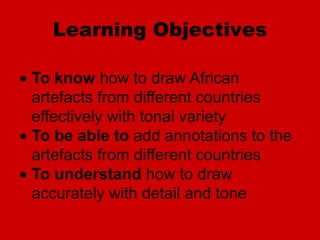 Learning Objectives
 To know how to draw African
artefacts from different countries
effectively with tonal variety
 To be able to add annotations to the
artefacts from different countries
 To understand how to draw
accurately with detail and tone
 