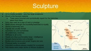 Sculpture
● Art is mostly portable - very few large sculptures
● Wood is the favored material
● Trees were honored and symbolically repaid for the branches
taken from them
● Ivory was used as a sign of rank or prestige
● Metal shows strength and durability/restricted to royalty
● Stone is extremely rare
● Figures are usually frontal
● Symmetry is used sometimes
● No preliminary sketches
● Stiffness to all works
● Heads are disproportionately large - intelligence
● Sexual characteristics are enlarged
● Bodies are immature and small, fingers are rare
● Physical reality is avoided
● Important sculpture always created for a purpose
● Nok heads were major works of African sculpture
 
