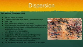 Dispersion
Julie Mehretu, Dispersion, 2002
● Ink and acrylic on canvas
● Collection of Nicolas and Jeanne Greenberg Rohatyn
● New York
● Start seeing abstract works of African art
● Works show the transitional movement of people uprooted
by choice or force to create new identities during a time of
globalization and change
● change of African tradition
● Work has a conceptual complexity
● Suggests the difficulty of creating and negotiating a
communal space in the contemporary world
● Also suggests a new kind of space - “cyberspace”
● results in room for artistic exploration
● Rift divides the painting in half - separation of two worlds
 