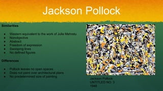 Jackson Pollock
Similarities
● Western equivalent to the work of Julie Mehretu
● Nonobjective
● Abstract
● Freedom of expression
● Swooping lines
● No defined figures
Differences
● Pollock leaves no open spaces
● Does not paint over architectural plans
● No predetermined size of painting
Jackson Pollock
UNTITLED NO. 3
1948
 