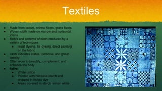Textiles
● Made from cotton, animal fibers, grass fibers
● Woven cloth made on narrow and horizontal
looms
● Motifs and patterns of cloth produced by a
variety of techniques
● resist dyeing, tie dyeing, direct painting
on the fabric
● Cloth indicates status, personal, and group
identity
● Often worn to beautify, complement, and
enhance the body
● Adire
● White cotton
● Painted with cassava starch and
dropped in indigo dye
● Areas covered in starch remain white
 