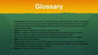 Glossary
1. Ciré perdue: the lost wax process; a bronze casting method in which a figure is modeled
in clay and covered with wax and then recovered with clay; when fired in a kiln, the wax
melts away, leaving a channel between the two layers of clay which can be used as a
mold for liquid metal
2. Fetish: an object believed to possess magical powers
3. Finials: knoblike architectural decorations usually found at the top point of a spire,
pinnacle, canopy, or gable; also found on furniture or the top of a staff
4. Jijora: the idea of floating between the concrete and the abstract; not too realistic
5. Kente: Ashanti woven textiles
6. Nowo: black masks worn by the Mende women to initiate young girls into adulthood
7. Scarification: scarring of the skin in patterns by cutting with a knife; when the cut heals,
a raised pattern is created, which is painted
8. Shaman: keeper of the power figure
 