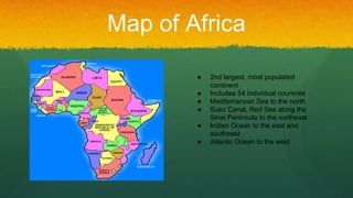 Map of Africa
● 2nd largest, most populated
continent
● Includes 54 individual countries
● Mediterranean Sea to the north
● Suez Canal, Red Sea along the
Sinai Peninsula to the northeast
● Indian Ocean to the east and
southeast
● Atlantic Ocean to the west
 