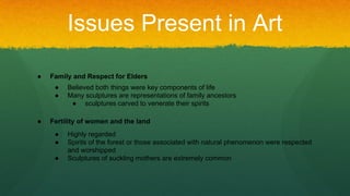 Issues Present in Art
● Family and Respect for Elders
● Believed both things were key components of life
● Many sculptures are representations of family ancestors
● sculptures carved to venerate their spirits
● Fertility of women and the land
● Highly regarded
● Spirits of the forest or those associated with natural phenomenon were respected
and worshipped
● Sculptures of suckling mothers are extremely common
 