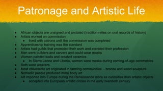 Patronage and Artistic Life
● African objects are unsigned and undated (tradition relies on oral records of history)
● Artists worked on commission
● lived with patrons until the commission was completed
● Apprenticeship training was the standard
● Artists had guilds that promoted their work and elevated their profession
● Men were builders and carvers and could wear masks
● Women painted walls and created ceramics
● In Sierra Leone and Liberia, women wore masks during coming-of-age ceremonies
● Both were weavers
● Most collectable art originated in farming communities - bronze and wood sculpture
● Nomadic people produced more body art
● Art imported into Europe during the Renaissance more as curiosities than artistic objects
● accepted into European artistic circles in the early twentieth century
 