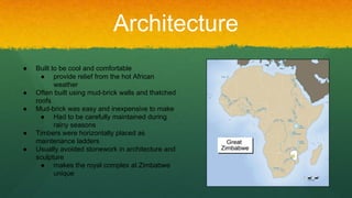 Architecture
● Built to be cool and comfortable
● provide relief from the hot African
weather
● Often built using mud-brick walls and thatched
roofs
● Mud-brick was easy and inexpensive to make
● Had to be carefully maintained during
rainy seasons
● Timbers were horizontally placed as
maintenance ladders
● Usually avoided stonework in architecture and
sculpture
● makes the royal complex at Zimbabwe
unique
 