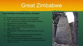 Great Zimbabwe
Great Zimbabwe, fourteenth century, Zimbabwe
● Prosperous trading center and royal complex
● Stone enclosure, probably a royal residence
● said to be the capital of the Queen of Sheba
● Constructed of granite slabs
● Oldest stone monument of the Sahara
● Built between 1100 and 1450 CE
● Walls 30 feet high
● Conical tower modeled on traditional shape of grain
silos
● Control over food symbolized wealth and power
● Walls slope inward toward the top
● Provides support since no mortar was used
● Internal and external passageway are tightly bounded,
narrow, and long
 
