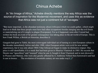 Chinua Achebe
In “An Image of Africa,” Achebe directly mentions the way Africa was the
source of inspiration for the Modernist movement, and uses this as evidence
that Africa was not just a continent full of “savages.”
“But more important...is the abundant testimony about [Africans] which we could gather...which might
lead us to think that these people must have had other occupations besides merging into the evil forest
or materializing out of it simply to plague [Europeans]. For as it happened, soon after Conrad had
written his book an event of far greater consequence was taking place in the art world of Europe. This is
how Frank Willett, a British art historian, describes it:
Gauguin had gone to Tahiti, the most extravagant individual act of turning to a non-European culture in
the decades immediately before and after 1900, when European artists were avid for new artistic
experiences, but it was only about 1904-5 that African art began to make its distinctive impact. One
piece is still identifiable; it is a mask that had been given to Maurice Vlaminck in 1905. He records that
Derain was "speechless" and "stunned" when he saw it, bought it from Vlaminck and in turn showed it
to Picasso and Matisse, who were also greatly affected by it. Ambroise Vollard then borrowed it and had
it cast in bronze . . . The revolution of twentieth century art was under way!(5)”
 