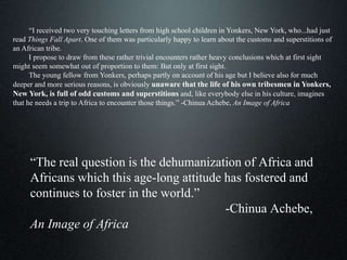 “The real question is the dehumanization of Africa and
Africans which this age-long attitude has fostered and
continues to foster in the world.”
-Chinua Achebe,
An Image of Africa
“I received two very touching letters from high school children in Yonkers, New York, who...had just
read Things Fall Apart. One of them was particularly happy to learn about the customs and superstitions of
an African tribe.
I propose to draw from these rather trivial encounters rather heavy conclusions which at first sight
might seem somewhat out of proportion to them: But only at first sight.
The young fellow from Yonkers, perhaps partly on account of his age but I believe also for much
deeper and more serious reasons, is obviously unaware that the life of his own tribesmen in Yonkers,
New York, is full of odd customs and superstitions and, like everybody else in his culture, imagines
that he needs a trip to Africa to encounter those things.” -Chinua Achebe, An Image of Africa
 