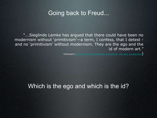 “...Sieglinde Lemke has argued that there could have been no
modernism without ‘primitivism’—a term, I confess, that I detest -
and no ‘primitivism’ without modernism. They are the ego and the
id of modern art.”
-Unknown (http://www.ethnographica.com/african_art_and_europe.htm)
Going back to Freud...
Which is the ego and which is the id?
 