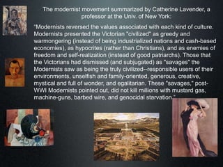 The modernist movement summarized by Catherine Lavender, a
professor at the Univ. of New York:
“Modernists reversed the values associated with each kind of culture.
Modernists presented the Victorian "civilized" as greedy and
warmongering (instead of being industrialized nations and cash-based
economies), as hypocrites (rather than Christians), and as enemies of
freedom and self-realization (instead of good patriarchs). Those that
the Victorians had dismissed (and subjugated) as "savages" the
Modernists saw as being the truly civilized--responsible users of their
environments, unselfish and family-oriented, generous, creative,
mystical and full of wonder, and egalitarian. These "savages," post-
WWI Modernists pointed out, did not kill millions with mustard gas,
machine-guns, barbed wire, and genocidal starvation.”
 