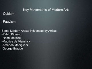 Key Movements of Modern Art:
-Cubism
-Fauvism
Some Modern Artists Influenced by Africa:
-Pablo Picasso
-Henri Matisse
-Maurice de Vlaminck
-Amedeo Modigliani
-George Braque
 