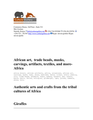 Commerce House, 3rd Floor , Suite 311
Moi Avenue,
Nairobi, Kenya info@culturegallery.net +254-734-939308 +254-20-229781
+254-722 - 761587 http://www.culturegallery.net Skype: steven-gordon Skype:
steven.apollo




African art, trade beads, masks,
carvings, artifacts, textiles, and more-
Africa
africa direct, african artifacts, africa, sculptures, african art,
carvings, masks, kuba, shona, bamileke, kente, tribal, ethnic jewelry,
zulu, trade beads, beadwork, dogon, bamana, baskets, dan, asante,
baule, benin, fetish, ethiopian, goldweight, igbo, yoruba, ndebele,
xhosa, kota.




Authentic arts and crafts from the tribal
cultures of Africa


Giraffes
 