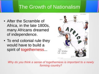 The Growth of Nationalism
●

●

After the Scramble of
Africa, in the late 1800s,
many Africans dreamed
of independence.
To end colonial rule they
would have to build a
spirit of togetherness...
Why do you think a sense of togetherness is important to a newly
forming country?

 