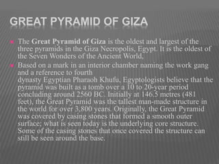 GREAT PYRAMID OF GIZA
 The Great Pyramid of Giza is the oldest and largest of the
three pyramids in the Giza Necropolis, Egypt. It is the oldest of
the Seven Wonders of the Ancient World,
 Based on a mark in an interior chamber naming the work gang
and a reference to fourth
dynasty Egyptian Pharaoh Khufu, Egyptologists believe that the
pyramid was built as a tomb over a 10 to 20-year period
concluding around 2560 BC. Initially at 146.5 metres (481
feet), the Great Pyramid was the tallest man-made structure in
the world for over 3,800 years. Originally, the Great Pyramid
was covered by casing stones that formed a smooth outer
surface; what is seen today is the underlying core structure.
Some of the casing stones that once covered the structure can
still be seen around the base.
 