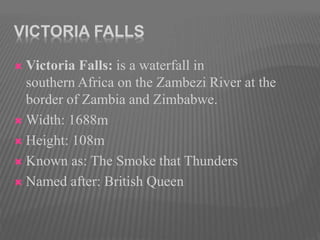VICTORIA FALLS
 Victoria Falls: is a waterfall in
southern Africa on the Zambezi River at the
border of Zambia and Zimbabwe.
 Width: 1688m
 Height: 108m
 Known as: The Smoke that Thunders
 Named after: British Queen
 