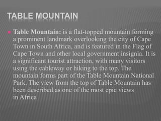 TABLE MOUNTAIN
 Table Mountain: is a flat-topped mountain forming
a prominent landmark overlooking the city of Cape
Town in South Africa, and is featured in the Flag of
Cape Town and other local government insignia. It is
a significant tourist attraction, with many visitors
using the cableway or hiking to the top. The
mountain forms part of the Table Mountain National
Park. The view from the top of Table Mountain has
been described as one of the most epic views
in Africa
 