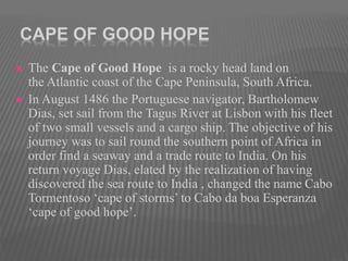 CAPE OF GOOD HOPE
 The Cape of Good Hope is a rocky head land on
the Atlantic coast of the Cape Peninsula, South Africa.
 In August 1486 the Portuguese navigator, Bartholomew
Dias, set sail from the Tagus River at Lisbon with his fleet
of two small vessels and a cargo ship. The objective of his
journey was to sail round the southern point of Africa in
order find a seaway and a trade route to India. On his
return voyage Dias, elated by the realization of having
discovered the sea route to India , changed the name Cabo
Tormentoso ‘cape of storms’ to Cabo da boa Esperanza
‘cape of good hope’.
 