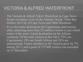 VICTORIA & ALFRED WATERFRONT
 The Victoria & Alfred (V&A) Waterfront in Cape Town
boasts sweeping views of the Atlantic Ocean, Table Bay
Harbor, the City of Cape Town and Table Mountain.
 It is a favourite destination for Capetonians and tourists
alike; attracting more than 23-million visitors a year which
makes it the most visited destination on the African
continent. Of the total visitors to the V&A, 55% are
Capetonians, 19% are South African and 26% are
international. Visitor numbers to the Victoria grew by 7%
during 2013, and a peak of 175 000 visitors was recorded
on 31 December.
 