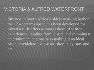 VICTORIA & ALFRED WATERFRONT
 Situated in South Africa’s oldest working harbor,
the 123-hectares space has been developed for
mixed use. It offers a smorgasbord of visitor
experiences, ranging from leisure and shopping to
entertainment and business making it an ideal
place in which to live, work, shop, play, stay and
eat.
 