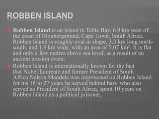 ROBBEN ISLAND
 Robben Island is an island in Table Bay, 6.9 km west of
the coast of Bloubergstrand, Cape Town, South Africa.
Robben Island is roughly oval in shape, 3.3 km long north-
south, and 1.9 km wide, with an area of 5.07 km². It is flat
and only a few metres above sea level, as a result of an
ancient erosion event.
 Robben Island is internationally known for the fact
that Nobel Laureate and former President of South
Africa Nelson Mandela was imprisoned on Robben Island
for his 18 to 27 years he served behind bars who also
served as President of South Africa, spent 10 years on
Robben Island as a political prisoner,
 