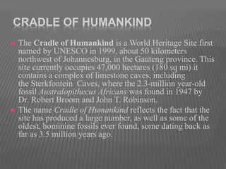 CRADLE OF HUMANKIND
 The Cradle of Humankind is a World Heritage Site first
named by UNESCO in 1999, about 50 kilometers
northwest of Johannesburg, in the Gauteng province. This
site currently occupies 47,000 hectares (180 sq mi) it
contains a complex of limestone caves, including
the Sterkfontein Caves, where the 2.3-million year-old
fossil Australopithecus Africans was found in 1947 by
Dr. Robert Broom and John T. Robinson.
 The name Cradle of Humankind reflects the fact that the
site has produced a large number, as well as some of the
oldest, hominine fossils ever found, some dating back as
far as 3.5 million years ago.
 