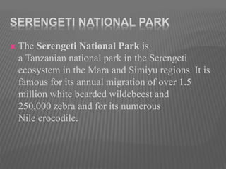 SERENGETI NATIONAL PARK
 The Serengeti National Park is
a Tanzanian national park in the Serengeti
ecosystem in the Mara and Simiyu regions. It is
famous for its annual migration of over 1.5
million white bearded wildebeest and
250,000 zebra and for its numerous
Nile crocodile.
 